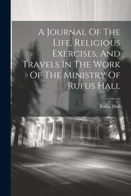A Journal Of The Life, Religious Exercises, And Travels In The Work Of The Ministry Of Rufus Hall