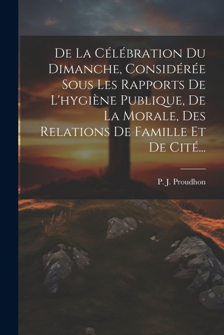 De La Célébration Du Dimanche, Considérée Sous Les Rapports De L’hygiène Publique, De La Morale, Des Relations De Famille Et De Cité...