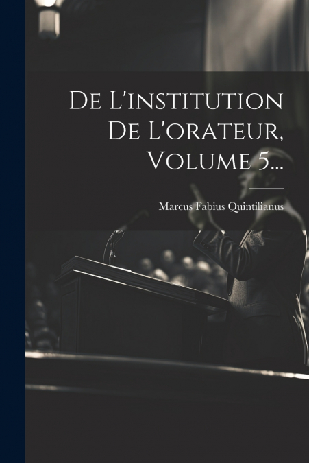 De L’institution De L’orateur, Volume 5...