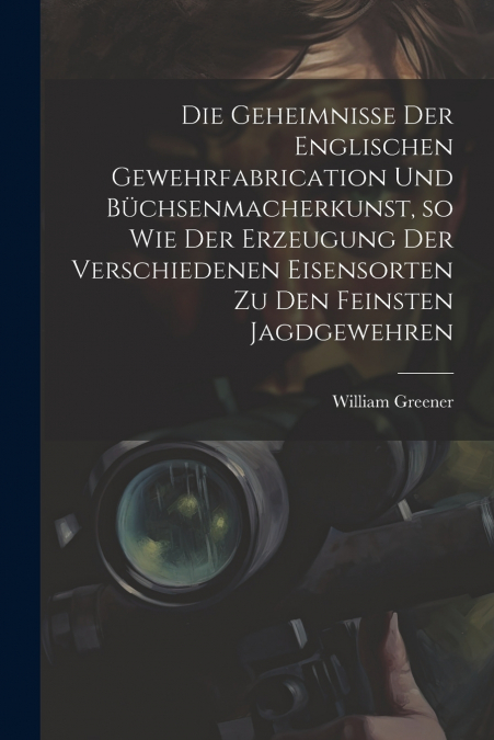 Die Geheimnisse der englischen Gewehrfabrication und Büchsenmacherkunst, so wie der Erzeugung der verschiedenen Eisensorten zu den feinsten Jagdgewehren