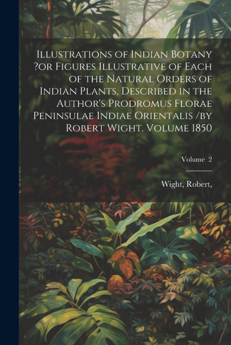 Illustrations of Indian Botany ?or Figures Illustrative of Each of the Natural Orders of Indian Plants, Described in the Author’s Prodromus Florae Peninsulae Indiae Orientalis /by Robert Wight. Volume