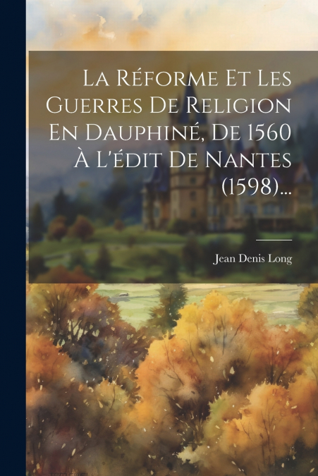 La Réforme Et Les Guerres De Religion En Dauphiné, De 1560 À L’édit De Nantes (1598)...