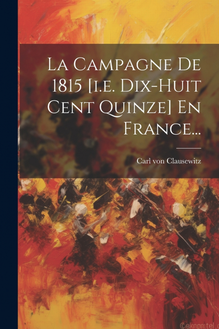 La Campagne De 1815 [i.e. Dix-huit Cent Quinze] En France...