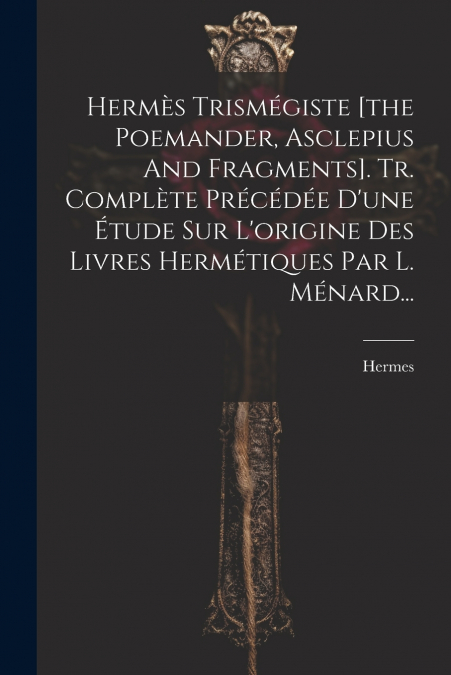 Hermès Trismégiste [the Poemander, Asclepius And Fragments]. Tr. Complète Précédée D’une Étude Sur L’origine Des Livres Hermétiques Par L. Ménard...
