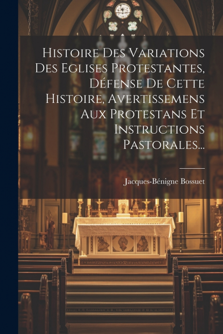 Histoire Des Variations Des Eglises Protestantes, Défense De Cette Histoire, Avertissemens Aux Protestans Et Instructions Pastorales...