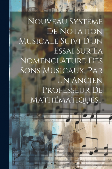 Nouveau Système De Notation Musicale Suivi D’un Essai Sur La Nomenclature Des Sons Musicaux, Par Un Ancien Professeur De Mathématiques...