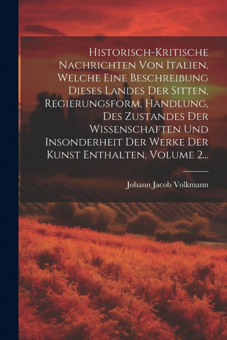 Historisch-kritische Nachrichten Von Italien, Welche Eine Beschreibung Dieses Landes Der Sitten, Regierungsform, Handlung, Des Zustandes Der Wissenschaften Und Insonderheit Der Werke Der Kunst Enthalt