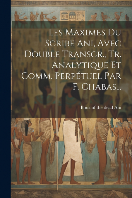 Les Maximes Du Scribe Ani, Avec Double Transcr., Tr. Analytique Et Comm. Perpétuel Par F. Chabas...