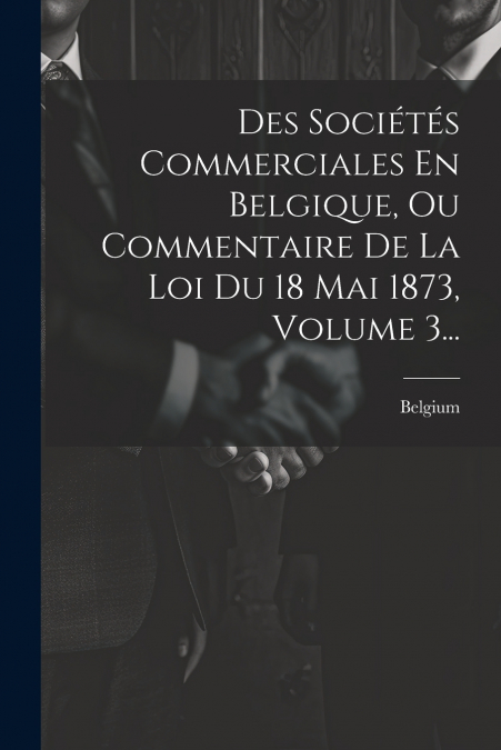Des Sociétés Commerciales En Belgique, Ou Commentaire De La Loi Du 18 Mai 1873, Volume 3...