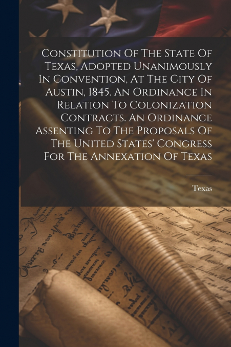 Constitution Of The State Of Texas, Adopted Unanimously In Convention, At The City Of Austin, 1845. An Ordinance In Relation To Colonization Contracts. An Ordinance Assenting To The Proposals Of The U