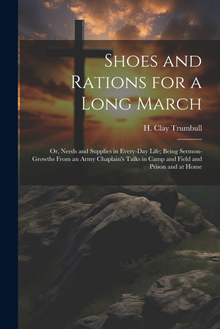 Shoes and Rations for a Long March; or, Needs and Supplies in Every-day Life; Being Sermon-growths From an Army Chaplain’s Talks in Camp and Field and Prison and at Home