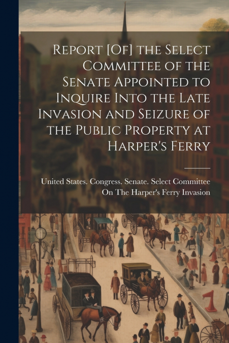 Report [Of] the Select Committee of the Senate Appointed to Inquire Into the Late Invasion and Seizure of the Public Property at Harper’s Ferry