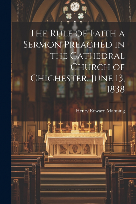 The Rule of Faith a Sermon Preached in the Cathedral Church of Chichester, June 13, 1838