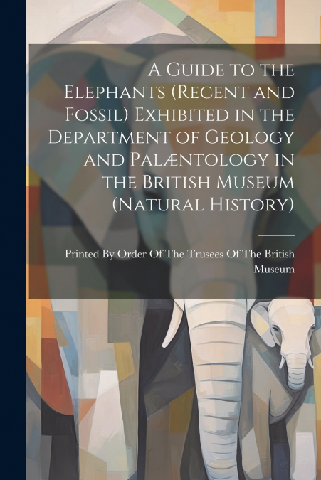 A Guide to the Elephants (recent and Fossil) Exhibited in the Department of Geology and Palæntology in the British Museum (Natural History)