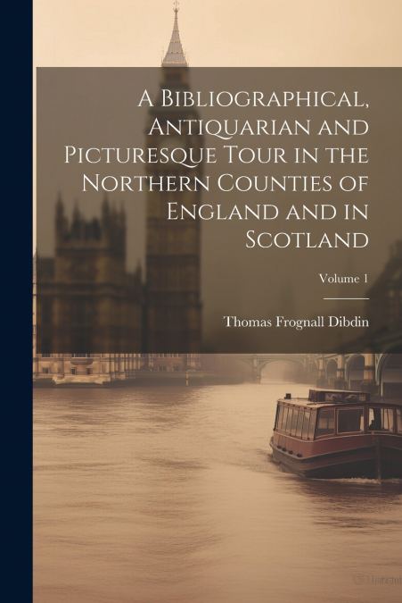 A Bibliographical, Antiquarian and Picturesque Tour in the Northern Counties of England and in Scotland; Volume 1
