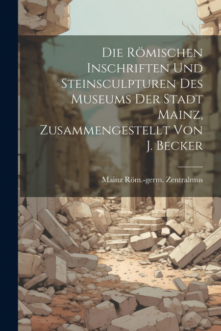 Die Römischen Inschriften Und Steinsculpturen Des Museums Der Stadt Mainz, Zusammengestellt Von J. Becker