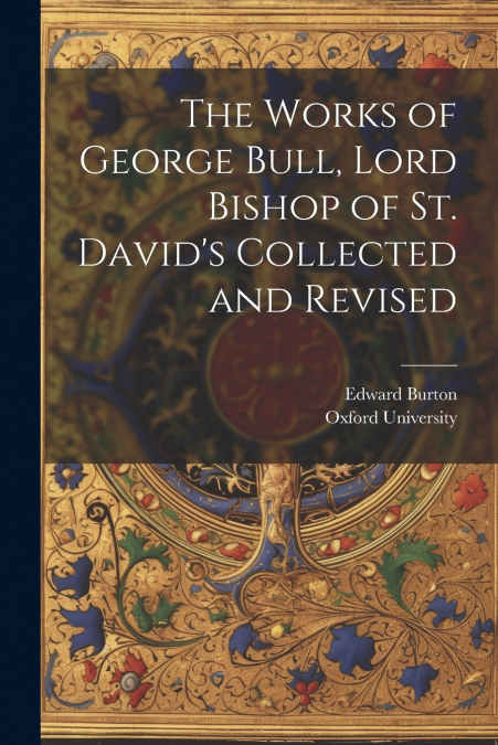 The Works of George Bull, Lord Bishop of St. David’s Collected and Revised