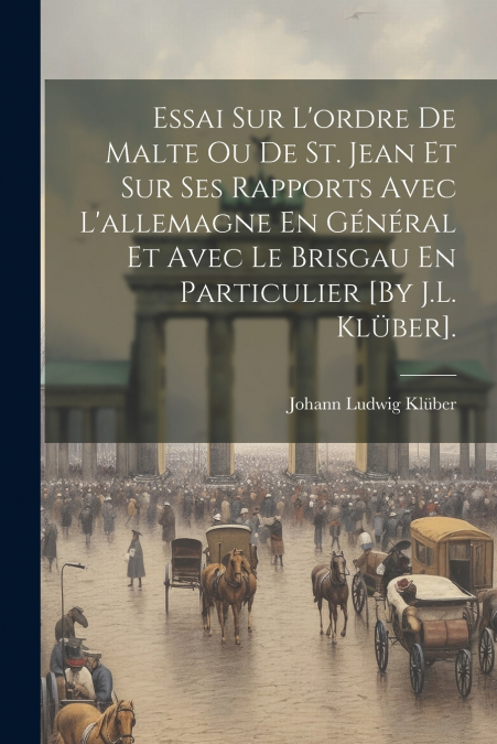 Essai Sur L’ordre De Malte Ou De St. Jean Et Sur Ses Rapports Avec L’allemagne En Général Et Avec Le Brisgau En Particulier [By J.L. Klüber].