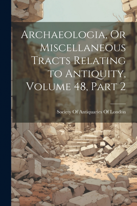 Archaeologia, Or Miscellaneous Tracts Relating to Antiquity, Volume 48, part 2