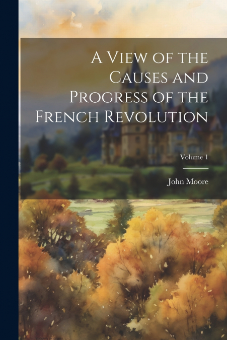 A View of the Causes and Progress of the French Revolution; Volume 1