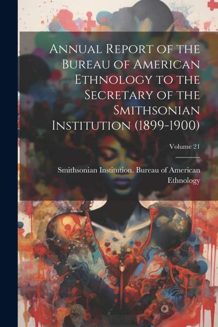 Annual Report of the Bureau of American Ethnology to the Secretary of the Smithsonian Institution (1899-1900); Volume 21