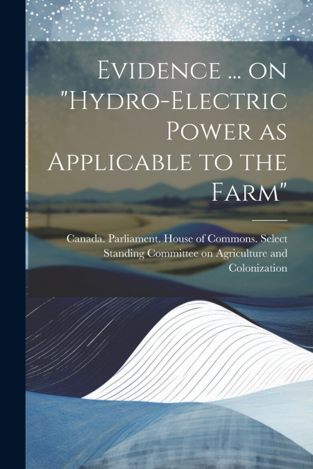 Evidence ... on 'Hydro-electric Power as Applicable to the Farm'