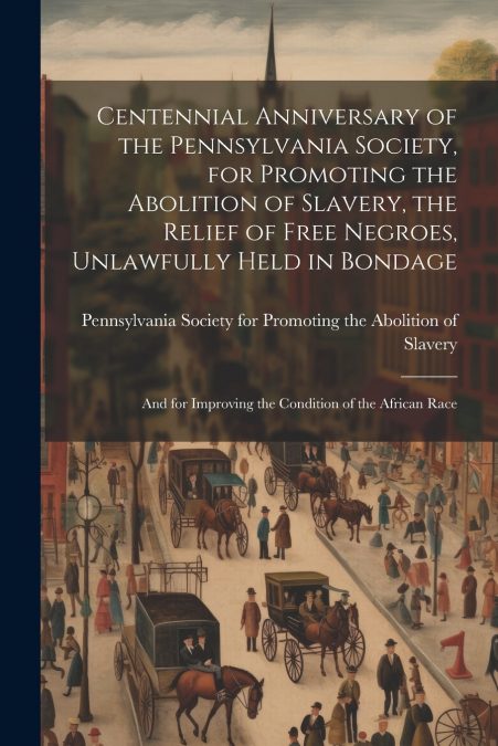 Centennial Anniversary of the Pennsylvania Society, for Promoting the Abolition of Slavery, the Relief of Free Negroes, Unlawfully Held in Bondage