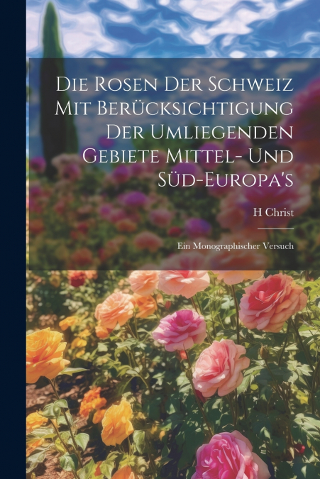 Die Rosen der Schweiz mit Berücksichtigung der umliegenden Gebiete Mittel- und Süd-Europa’s