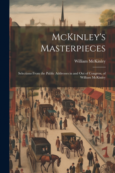 McKinley’s Masterpieces; Selections From the Public Addresses in and out of Congress, of William McKinley