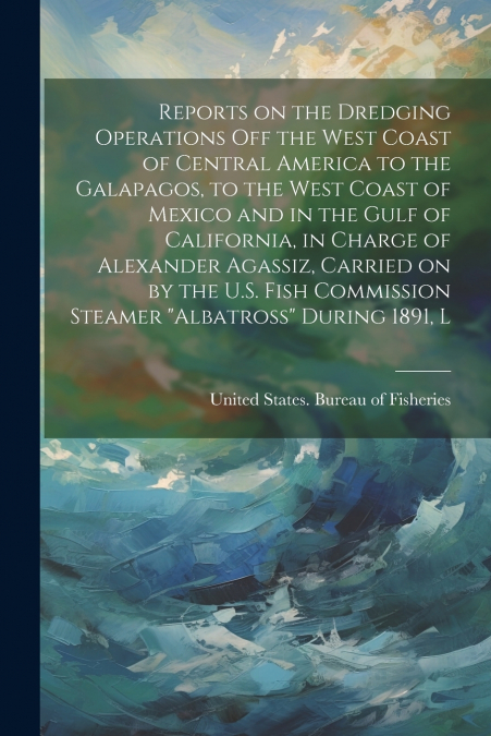 Reports on the dredging operations off the west coast of Central America to the Galapagos, to the west coast of Mexico and in the Gulf of California, in charge of Alexander Agassiz, carried on by the 
