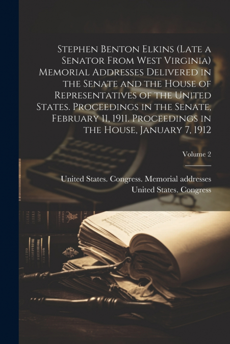 Stephen Benton Elkins (late a Senator From West Virginia) Memorial Addresses Delivered in the Senate and the House of Representatives of the United States. Proceedings in the Senate, February 11, 1911