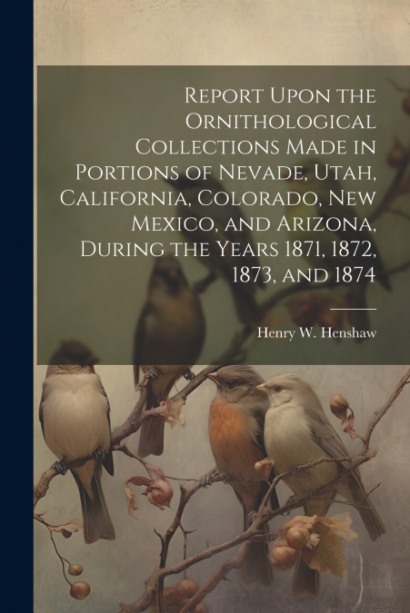 Report Upon the Ornithological Collections Made in Portions of Nevade, Utah, California, Colorado, New Mexico, and Arizona, During the Years 1871, 1872, 1873, and 1874