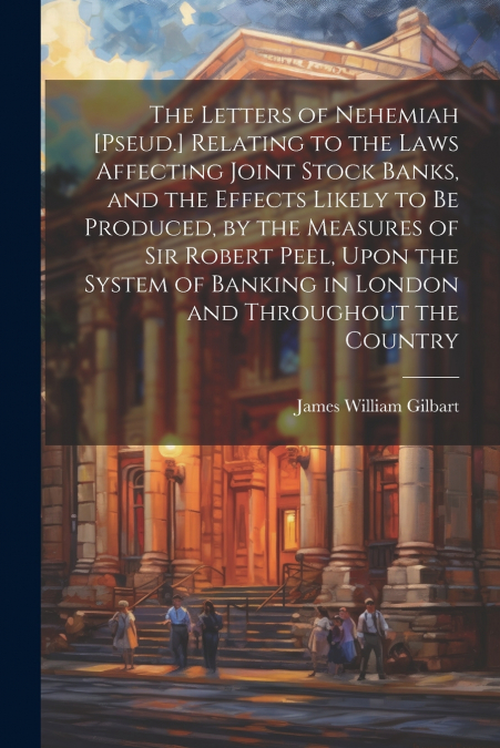 The Letters of Nehemiah [Pseud.] Relating to the Laws Affecting Joint Stock Banks, and the Effects Likely to Be Produced, by the Measures of Sir Robert Peel, Upon the System of Banking in London and T