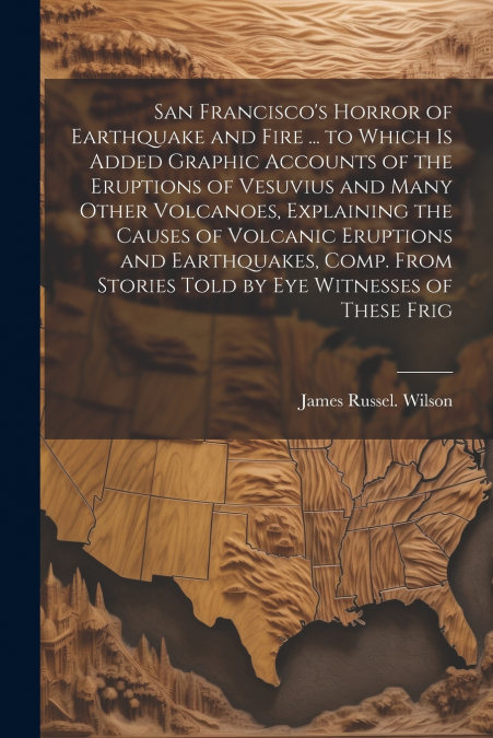 San Francisco’s Horror of Earthquake and Fire ... to Which is Added Graphic Accounts of the Eruptions of Vesuvius and Many Other Volcanoes, Explaining the Causes of Volcanic Eruptions and Earthquakes,