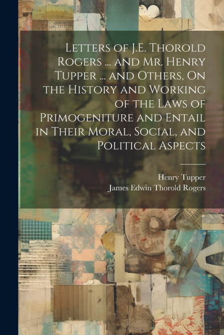 Letters of J.E. Thorold Rogers ... and Mr. Henry Tupper ... and Others, On the History and Working of the Laws of Primogeniture and Entail in Their Moral, Social, and Political Aspects