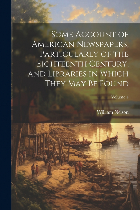 Some Account of American Newspapers, Particularly of the Eighteenth Century, and Libraries in Which They may be Found; Volume 4