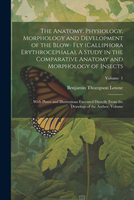 The Anatomy, Physiology, Morphology and Development of the Blow- fly (Calliphora Erythrocephala), A Study in the Comparative Anatomy and Morphology of Insects; With Plates and Illustrations Executed D