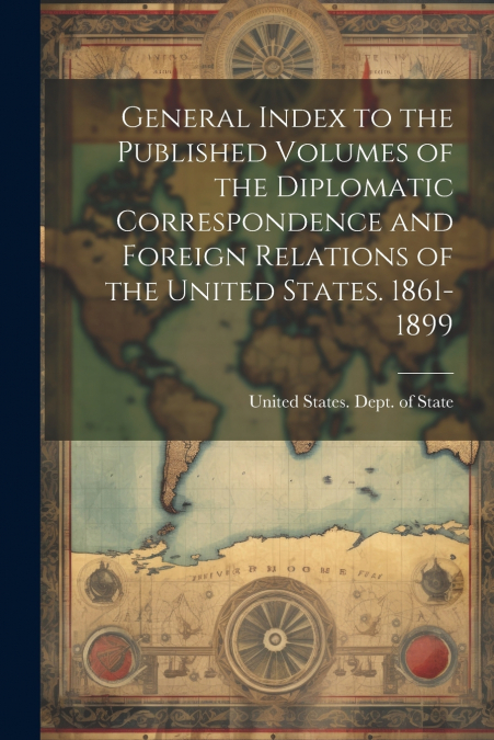 General Index to the Published Volumes of the Diplomatic Correspondence and Foreign Relations of the United States. 1861-1899