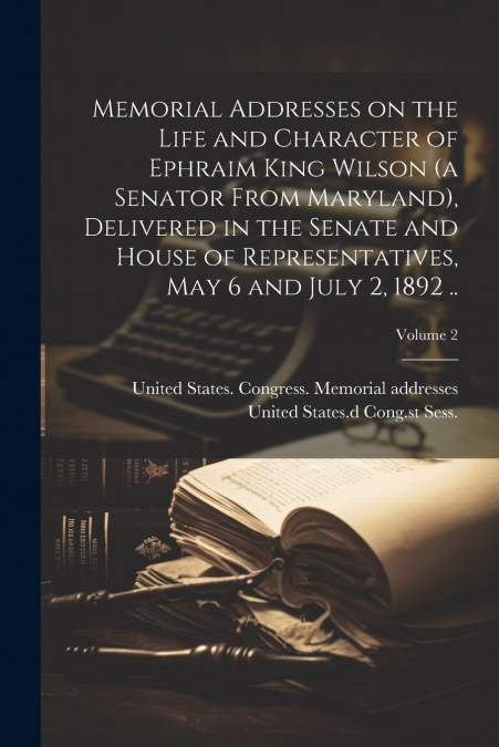 Memorial Addresses on the Life and Character of Ephraim King Wilson (a Senator From Maryland), Delivered in the Senate and House of Representatives, May 6 and July 2, 1892 ..; Volume 2