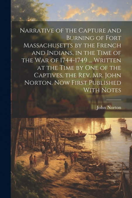Narrative of the Capture and Burning of Fort Massachusetts by the French and Indians, in the Time of the war of 1744-1749 ... Written at the Time by one of the Captives, the Rev. Mr. John Norton. Now 