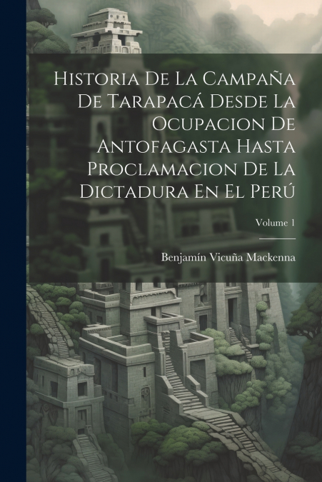 Historia De La Campaña De Tarapacá Desde La Ocupacion De Antofagasta Hasta Proclamacion De La Dictadura En El Perú; Volume 1