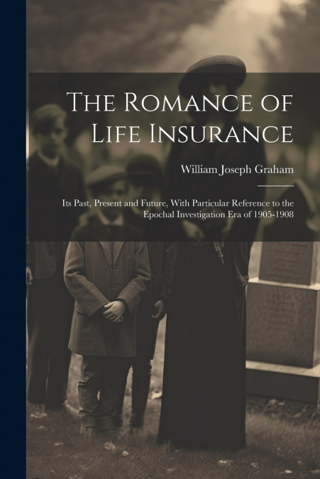 The Romance of Life Insurance; its Past, Present and Future, With Particular Reference to the Epochal Investigation era of 1905-1908