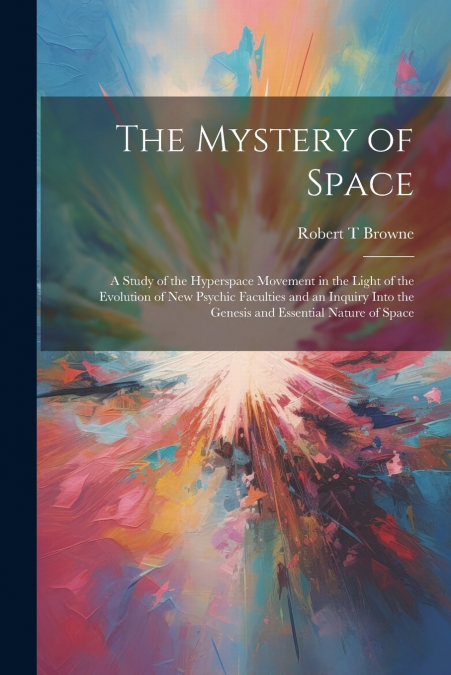 The Mystery of Space; a Study of the Hyperspace Movement in the Light of the Evolution of new Psychic Faculties and an Inquiry Into the Genesis and Essential Nature of Space