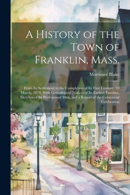 A History of the Town of Franklin, Mass.; From its Settlement to the Completion of its First Century, 2d March, 1878; With Genealogical Notices of its Earliest Families, Sketches of its Professional m