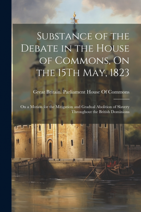 Substance of the Debate in the House of Commons, On the 15Th May, 1823