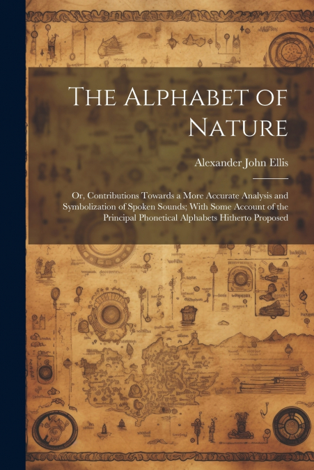 The Alphabet of Nature; Or, Contributions Towards a More Accurate Analysis and Symbolization of Spoken Sounds; With Some Account of the Principal Phonetical Alphabets Hitherto Proposed