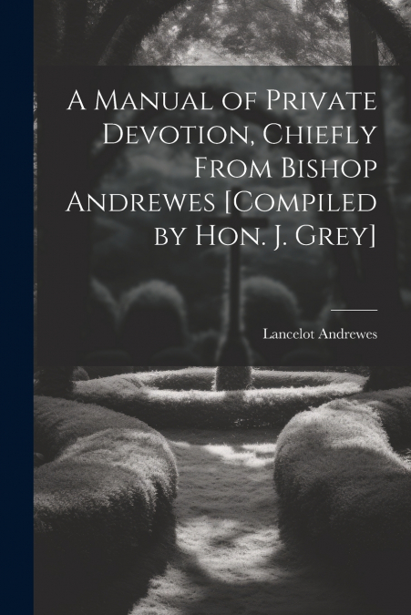 A Manual of Private Devotion, Chiefly From Bishop Andrewes [Compiled by Hon. J. Grey]