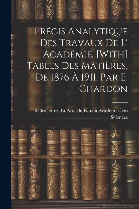 Précis Analytique Des Travaux De L’ Académie. [With] Tables Des Matières, De 1876 À 1911, Par E. Chardon