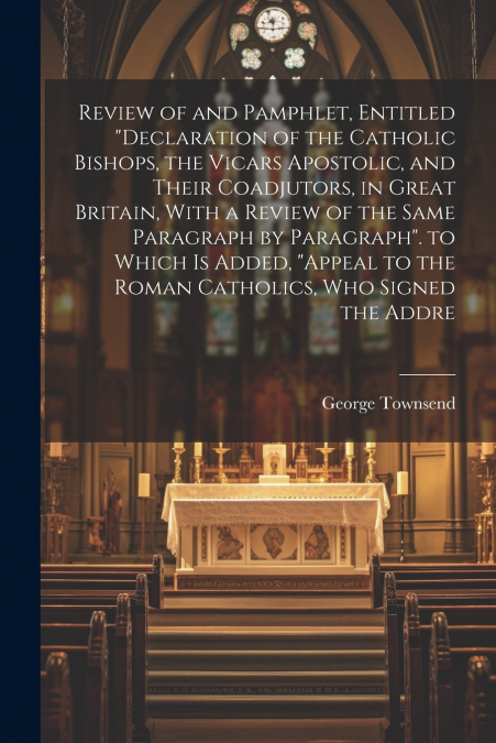 Review of and Pamphlet, Entitled 'Declaration of the Catholic Bishops, the Vicars Apostolic, and Their Coadjutors, in Great Britain, With a Review of the Same Paragraph by Paragraph'. to Which Is Adde
