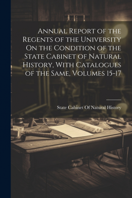 Annual Report of the Regents of the University On the Condition of the State Cabinet of Natural History, With Catalogues of the Same, Volumes 15-17